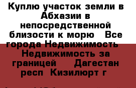 Куплю участок земли в Абхазии в непосредственной близости к морю - Все города Недвижимость » Недвижимость за границей   . Дагестан респ.,Кизилюрт г.